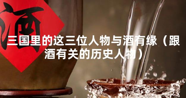 三国里的这三位人物与酒有缘（跟酒有关的历史人物）