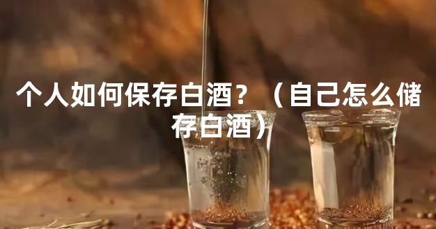 个人如何保存白酒？（自己怎么储存白酒）