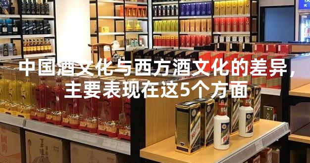 中国酒文化与西方酒文化的差异，主要表现在这5个方面