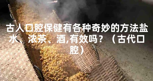 古人口腔保健有各种奇妙的方法盐水、浓茶、酒,有效吗？（古代口腔）