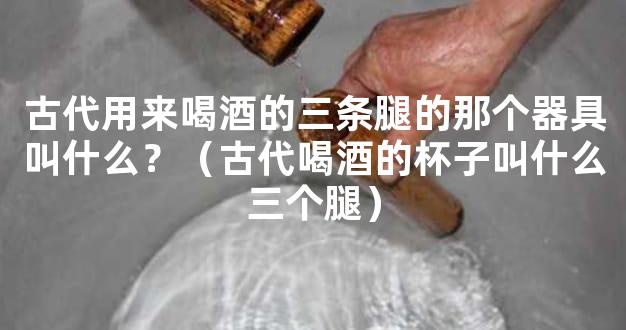 古代用来喝酒的三条腿的那个器具叫什么？（古代喝酒的杯子叫什么三个腿）