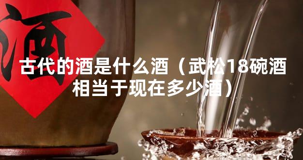 古代的酒是什么酒（武松18碗酒相当于现在多少酒）