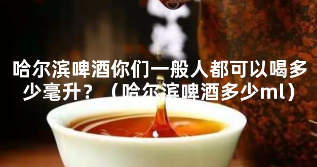 哈尔滨啤酒你们一般人都可以喝多少毫升？（哈尔滨啤酒多少ml）