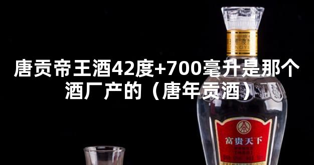 唐贡帝王酒42度+700毫升是那个酒厂产的（唐年贡酒）