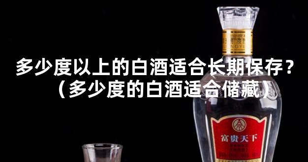 多少度以上的白酒适合长期保存？（多少度的白酒适合储藏）