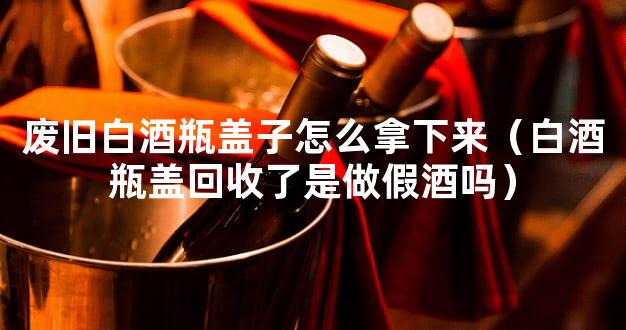 废旧白酒瓶盖子怎么拿下来（白酒瓶盖回收了是做假酒吗）