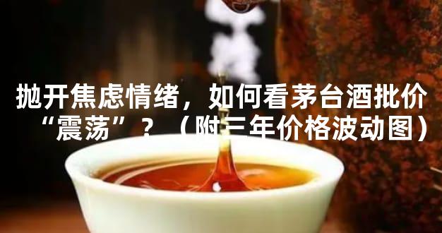 抛开焦虑情绪，如何看茅台酒批价“震荡”？（附三年价格波动图）