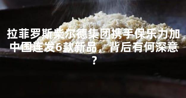 拉菲罗斯柴尔德集团携手保乐力加中国连发6款新品，背后有何深意？