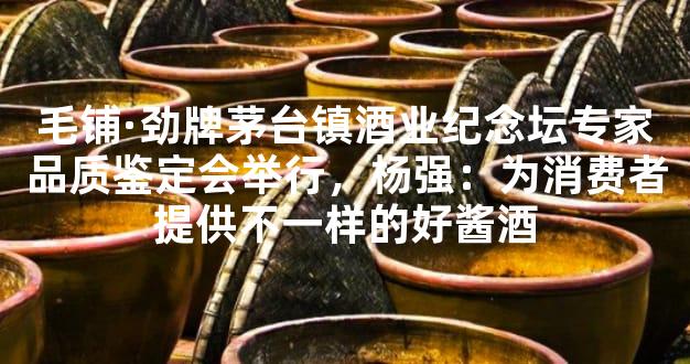 毛铺·劲牌茅台镇酒业纪念坛专家品质鉴定会举行，杨强：为消费者提供不一样