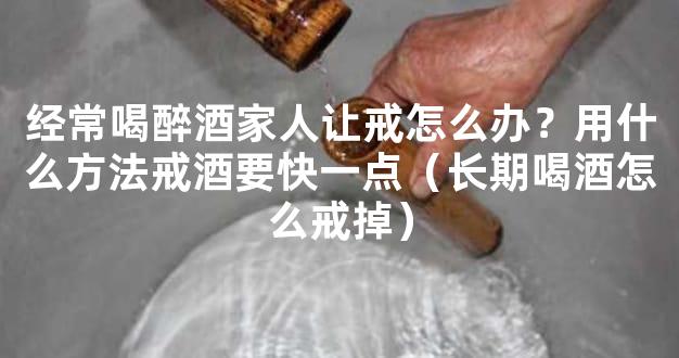 经常喝醉酒家人让戒怎么办？用什么方法戒酒要快一点（长期喝酒怎么戒掉）